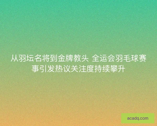 从羽坛名将到金牌教头 全运会羽毛球赛事引发热议关注度持续攀升